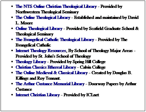 Text Box: The NTS Online Christian Theological Library - Provided by Northwestern Theological Seminary
The Online Theological Library - Established and maintained by David L. Moore
Online Theological Library - Provided by Scofield Graduate School & Theological Seminary
The Evangelical Catholic Theological Library - Provided by The Evangelical Catholic
Internet Theology Resources, By School of Theology Major Areas - Provided by St. John's School of Theology
Theology Library - Provided by Spring Hill College
Christian Classics Ethereal Library - Calvin College
The Online Medieval & Classical Library - Created by Douglas B. Killings and Roy Tennant.
The Arthur Custance Memorial Library - Doorway Papers by Arthur Custance
Internet Christian Library - Provided by ICLnet
&nbsp;
